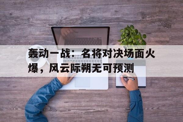 轰动一战：名将对决场面火爆，风云际朔无可预测的简单介绍